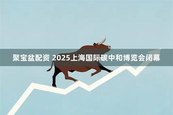 聚宝盆配资 2025上海国际碳中和博览会闭幕