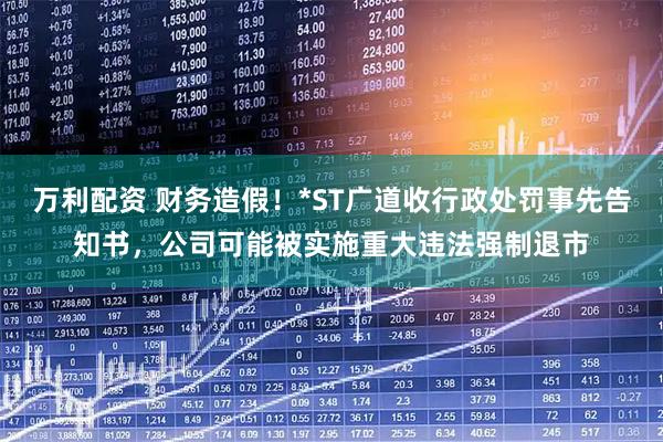 万利配资 财务造假！*ST广道收行政处罚事先告知书，公司可能被实施重大违法强制退市