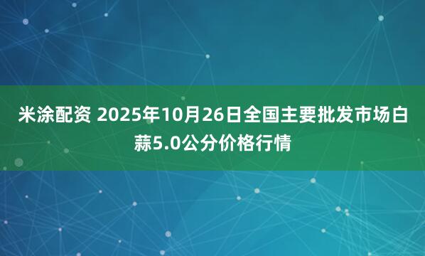 米涂配资 2025年10月26日全国主要批发市场白蒜5.0公分价格行情