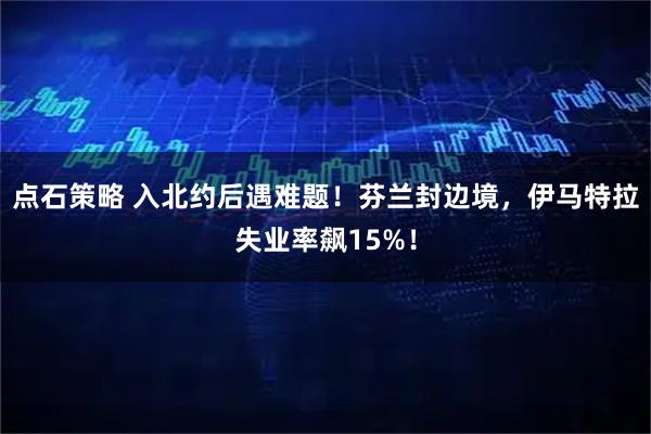 点石策略 入北约后遇难题！芬兰封边境，伊马特拉失业率飙15%！