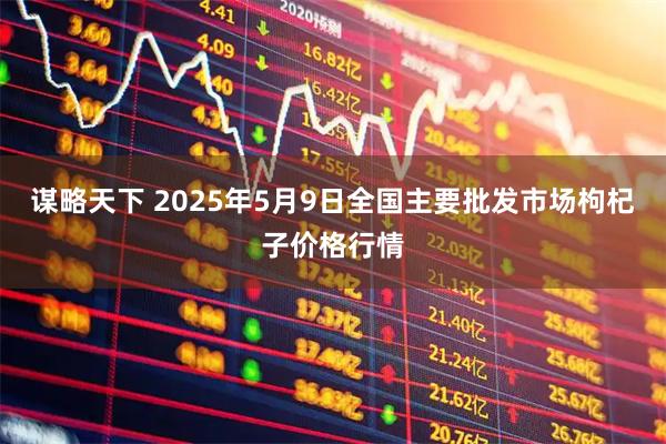 谋略天下 2025年5月9日全国主要批发市场枸杞子价格行情