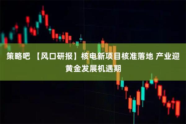 策略吧 【风口研报】核电新项目核准落地 产业迎黄金发展机遇期