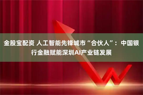 金股宝配资 人工智能先锋城市“合伙人”：中国银行金融赋能深圳AI产业链发展