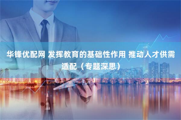 华锋优配网 发挥教育的基础性作用 推动人才供需适配（专题深思）