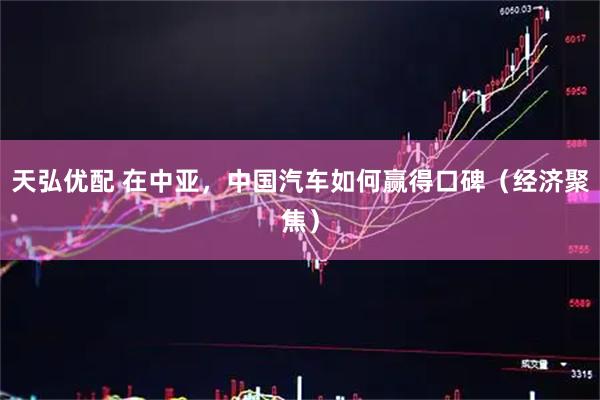 天弘优配 在中亚，中国汽车如何赢得口碑（经济聚焦）