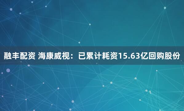 融丰配资 海康威视：已累计耗资15.63亿回购股份