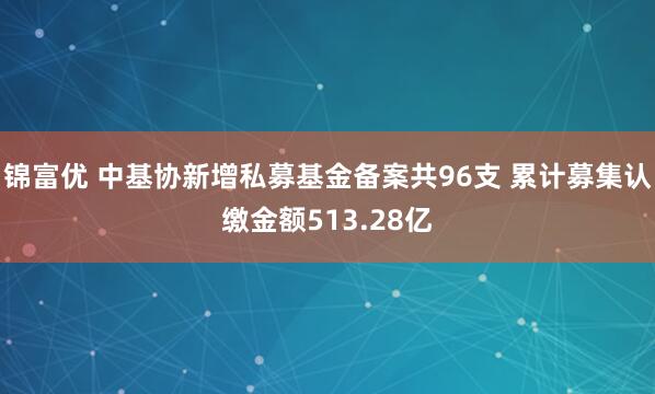 锦富优 中基协新增私募基金备案共96支 累计募集认缴金额513.28亿