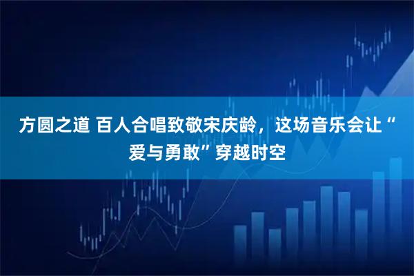 方圆之道 百人合唱致敬宋庆龄，这场音乐会让“爱与勇敢”穿越时空