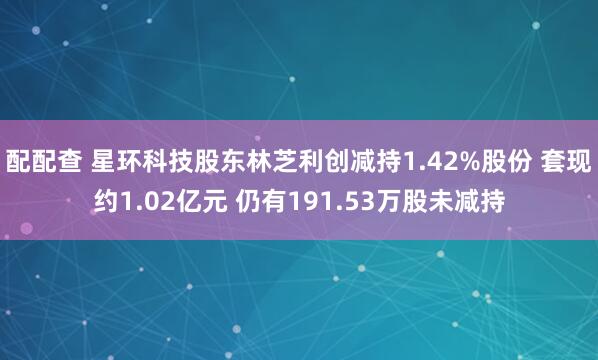 配配查 星环科技股东林芝利创减持1.42%股份 套现约1.02亿元 仍有191.53万股未减持