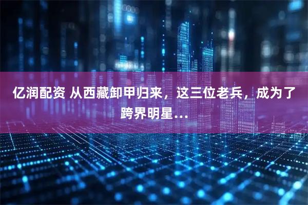 亿润配资 从西藏卸甲归来，这三位老兵，成为了跨界明星…