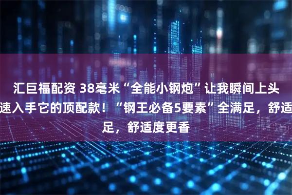 汇巨福配资 38毫米“全能小钢炮”让我瞬间上头，我火速入手它的顶配款！“钢王必备5要素”全满足，舒适度更香