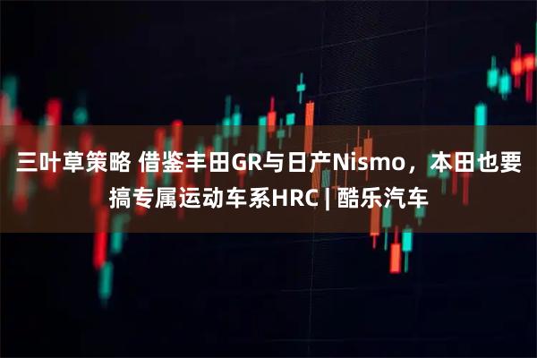 三叶草策略 借鉴丰田GR与日产Nismo，本田也要搞专属运动车系HRC | 酷乐汽车