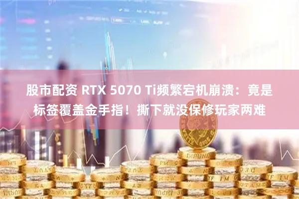 股市配资 RTX 5070 Ti频繁宕机崩溃：竟是标签覆盖金手指！撕下就没保修玩家两难