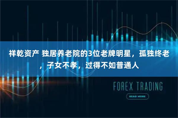 祥乾资产 独居养老院的3位老牌明星，孤独终老，子女不孝，过得不如普通人