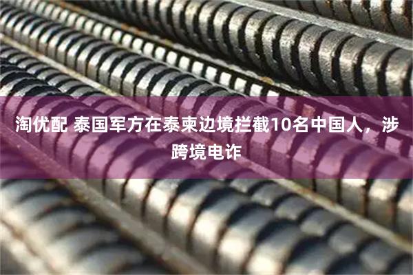 淘优配 泰国军方在泰柬边境拦截10名中国人，涉跨境电诈